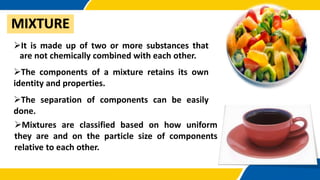 MIXTURE
It is made up of two or more substances that
are not chemically combined with each other.
The components of a mixture retains its own
identity and properties.
The separation of components can be easily
done.
Mixtures are classified based on how uniform
they are and on the particle size of components
relative to each other.
 