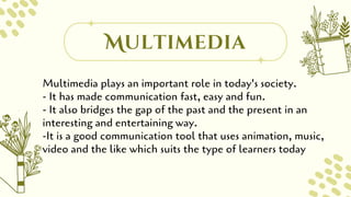 Multimedia
Multimedia plays an important role in today's society.
- It has made communication fast, easy and fun.
- It also bridges the gap of the past and the present in an
interesting and entertaining way.
-It is a good communication tool that uses animation, music,
video and the like which suits the type of learners today
 