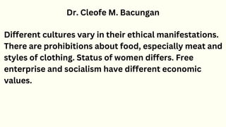 Dr. Cleofe M. Bacungan
Different cultures vary in their ethical manifestations.
There are prohibitions about food, especially meat and
styles of clothing. Status of women differs. Free
enterprise and socialism have different economic
values.
 