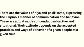 There are the values of hiya and pakikisama, expressing
the Filipino's manner of communication and behavior.
These are actual modes of conduct subjective and
situational. Their attitude depends on the accepted
practices and ways of behavior of a given people at a
given time.
 