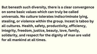 But beneath such diversity, there is a clear convergence
on some basic values which can truly be called
universals. No culture tolerates indiscriminate lying,
stealing, or violence within the group. Incest is taboo by
all cultures. Health, safety, productivity, efficiency,
integrity, freedom, justice, beauty, love, family,
solidarity, and respect for the dignity of man are valid
for all mankind at all times.
 
