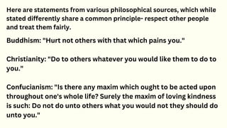 Here are statements from various philosophical sources, which while
stated differently share a common principle- respect other people
and treat them fairly.
Buddhism: "Hurt not others with that which pains you."
Christianity: "Do to others whatever you would like them to do to
you."
Confucianism: "Is there any maxim which ought to be acted upon
throughout one's whole life? Surely the maxim of loving kindness
is such: Do not do unto others what you would not they should do
unto you."
 