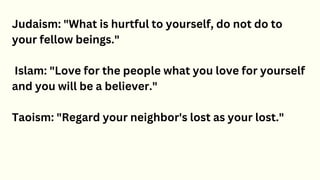 Judaism: "What is hurtful to yourself, do not do to
your fellow beings."
Islam: "Love for the people what you love for yourself
and you will be a believer."
Taoism: "Regard your neighbor's lost as your lost."
 