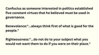 Confucius as someone interested in politics established
five constant virtues that he believed must be used in
governance.
Benevolence:"...always think first of what is good for the
people."
Righteousness:"...do not do to your subject what you
would not want them to do if you were on their place."
 