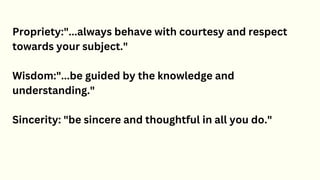 Propriety:"...always behave with courtesy and respect
towards your subject."
Wisdom:"...be guided by the knowledge and
understanding."
Sincerity: "be sincere and thoughtful in all you do."
 