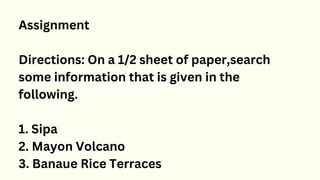 Assignment
Directions: On a 1/2 sheet of paper,search
some information that is given in the
following.
1. Sipa
2. Mayon Volcano
3. Banaue Rice Terraces
 