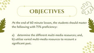 At the end of 60 minute lesson, the students should master
the following with 75% proficiency:
a) determine the different multi-media resources; and,
b) utilize varied multi-media resources to recount a
significant past.
Objectives
 