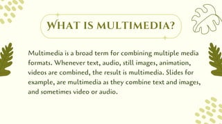 Multimedia is a broad term for combining multiple media
formats. Whenever text, audio, still images, animation,
videos are combined, the result is multimedia. Slides for
example, are multimedia as they combine text and images,
and sometimes video or audio.
What is multimedia?
 