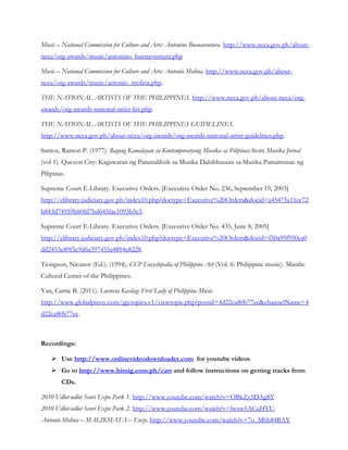 Music – National Commission for Culture and Arts: Antonino Buenaventura. http://www.ncca.gov.ph/about-
ncca/org-awards/music/antonino_buenaventura.php
Music – National Commission for Culture and Arts: Antonio Molina. http://www.ncca.gov.ph/about-
ncca/org-awards/music/antonio_molina.php.
THE NATIONAL ARTISTS OF THE PHILIPPINES. http://www.ncca.gov.ph/about-ncca/org-
awards/org-awards-national-artist-list.php.
THE NATIONAL ARTISTS OF THE PHILIPPINES GUIDELINES.
http://www.ncca.gov.ph/about-ncca/org-awards/org-awards-national-artist-guidelines.php.
Santos, Ramon P. (1977). Bagong Kamalayan sa Kontemporaryong Musika sa Pilipinas from Musika Jornal
(vol 1). Quezon City: Kagawaran ng Pananaliksik sa Musika Dalubhasaan sa Musika Pamantasan ng
Pilipinas.
Supreme Court E-Library. Executive Orders. [Executive Order No. 236, September 19, 2003]
http://elibrary.judiciary.gov.ph/index10.php?doctype=Executive%20Orders&docid=a45475a11ec72
b843d74959b60fd7bd645fae1093b5c5.
Supreme Court E-Library. Executive Orders. [Executive Order No. 435, June 8, 2005]
http://elibrary.judiciary.gov.ph/index10.php?doctype=Executive%20Orders&docid=f50a99f950ea0
dd2453e89f5c9d6a397455a4894e8228.
Tiongson, Nicanor (Ed.). (1994). CCP Encyclopedia of Philippine Art (Vol. 6: Philippine music). Manila:
Cultural Center of the Philippines.
Yan, Carrie B. (2011). Lucrecia Kasilag: First Lady of Philippine Music.
http://www.globalpinoy.com/gp.topics.v1/viewtopic.php?postid=4d22ca80b77ec&channelName=4
d22ca80b77ec.
Recordings:
 Use http://www.onlinevideodownloader.com for youtube videos
 Go to http://www.himig.com.ph/cart and follow instructions on getting tracks from
CDs.
2010 Udlot-udlot Senri Expo Park 1. http://www.youtube.com/watch?v=OBkZy5DAgSY
2010 Udlot-udlot Senri Expo Park 2. http://www.youtube.com/watch?v=lwxw5ACuHYU.
Antonio Molina – MALIKMATA – Enzo. http://www.youtube.com/watch?v=7o_Mhb84BAY
 