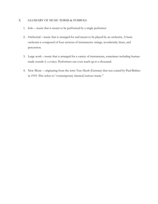X GLOSSARY OF MUSIC TERMS & SYMBOLS
1. Solo – music that is meant to be performed by a single performer
2. Orchestral – music that is arranged for and meant to be played by an orchestra. A basic
orchestra is composed of four sections of instruments: strings, woodwinds, brass, and
percussion.
3. Large work – music that is arranged for a variety of instruments, sometimes including human-
made sounds (i. e.voice). Performers can even reach up to a thousand.
4. New Music – originating from the term Neue Musik (German) that was coined by Paul Bekker
in 1919. This refers to “contemporary classical/serious music.”
 