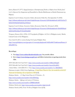 Santos, Ramon P. (1977). Bagong Kamalayan sa Kontemporaryong Musika sa Pilipinas from Musika Jornal
(vol 1). Quezon City: Kagawaran ng Pananaliksik sa Musika Dalubhasaan sa Musika Pamantasan ng
Pilipinas.
Supreme Court E-Library. Executive Orders. [Executive Order No. 236, September 19, 2003]
http://elibrary.judiciary.gov.ph/index10.php?doctype=Executive%20Orders&docid=a45475a11ec72
b843d74959b60fd7bd645fae1093b5c5.
Supreme Court E-Library. Executive Orders. [Executive Order No. 435, June 8, 2005]
http://elibrary.judiciary.gov.ph/index10.php?doctype=Executive%20Orders&docid=f50a99f950ea0
dd2453e89f5c9d6a397455a4894e8228.
Tiongson, Nicanor (Ed.). (1994). CCP Encyclopedia of Philippine Art (Vol. 6: Philippine music). Manila:
Cultural Center of the Philippines.
Yan, Carrie B. (2011). Lucrecia Kasilag: First Lady of Philippine Music.
http://www.globalpinoy.com/gp.topics.v1/viewtopic.php?postid=4d22ca80b77ec&channelName=4
d22ca80b77ec.
Recordings:
 Use http://www.onlinevideodownloader.com for youtube videos
 Go to http://www.himig.com.ph/cart and follow instructions on getting tracks from
CDs.
2010 Udlot-udlot Senri Expo Park 1. http://www.youtube.com/watch?v=OBkZy5DAgSY
2010 Udlot-udlot Senri Expo Park 2. http://www.youtube.com/watch?v=lwxw5ACuHYU.
Antonio Molina – MALIKMATA – Enzo. http://www.youtube.com/watch?v=7o_Mhb84BAY
Dularawan (excerpts). (1969). From Pagdiriwang, A Song/Dance/Theater in Two Acts recorded live at the CCP
Theater for the Performing Arts on September 8, 1969 [CD].
Mindanao Sketches - A Village Festival Dance by UP Orchestra – Pt .
http://www.youtube.com/watch?v=9uVx5B14Opg.
Mindanao Sketches - Offering to the Gods by UP Orchestra.
http://www.youtube.com/watch?v=LPBBEXcBvD4.
Mindanao Sketches.wmv. http://www.youtube.com/watch?v=Sqbz7cd-z08
Mindanao Sketches.(1983). From The Best of Philippine Classics [CD].
 