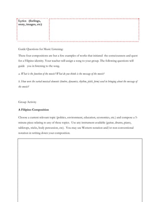 Lyrics (feelings,
story, images, etc)
Guide Questions for Music Listening:
These four compositions are but a few examples of works that initiated the consciousness and quest
for a Filipino identity. Your teacher will assign a song to your group. The following questions will
guide you in listening to the song.
a. What is the function of the music? What do you think is the message of the music?
b. How were the varied musical elements (timbre, dynamics, rhythm, pitch, form) used in bringing about the message of
the music?
Group Activity
A Filipino Composition
Choose a current relevant topic (politics, environment, education, economics, etc.) and compose a 5-
minute piece relating to any of these topics. Use any instrument available (guitar, drums, piano,
tabletops, sticks, body percussion, etc). You may use Western notation and/or non-conventional
notation in writing down your composition.
 