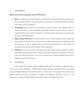 X ASSESSMENT
Rubrics for Group Composition and its Performance
 Basic –Unfocused tone, erratic rhythm, unstable pitch, inconsistent phrasing, dynamics and
shows minimal awareness to style and context; instrument/s used and movements irrelevant
to the theme of the composition
 Developing: Focused tone but inconsistent in extreme range, some repeated errors in
rhythm and pitch, consistent phrasing, discernible dynamics, some nuances in style as
suggested by the score/teacher.; instrument/s used and some movements inconsistent with
the theme of the composition
 Approaching Proficiency: Focused and clear tone in normal range, accurate rhythm and
secure pitch with isolated errors, accurate and consistent phrasing, accurate dynamics, with
some nuances in style as suggested by the score/teacher; instrument/s used and some
movements inconsistent with the theme of the composition
 Proficient: Focused, clear tone all throughout, accurate rhythm and secure pitch, consistent
and sensitive phrasing and obvious dynamics, with creative nuances in response to the style
and music score; instrument/s used and movements are consistent with the theme and are
helpful in conveying the message
XI SYNTHESIS
In the search for a national identity, Filipinos made music as a means to express who they
were. Four of these composers – Molina, Buenaventura, Kasilag, and Maceda –have successfully
stamped a Filipino identity in their artistic creations. .. Their works drew inspiration from their being
Filipino; from our country, our people, our culture, our traditions, and freely used our own
instruments, system of notation, Filipino terms, and tunes to truly depict who we are.
 