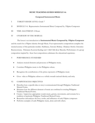 MUSIC TEACHING GUIDES MODULE 5-6:
Composed Instrumental Music
I TARGET GRADE LEVEL: Grade 7
II MODULE 5-6: Representative Instrumental Music Composed by Filipino Composers
III TIME ALLOTMENT: 2 Hours
IV OVERVIEW OF THE MODULE
The lesson is an introduction to Instrumental Music Composed by Filipino Composers
and the search for a Filipino identity through Music. Four representative compositions complete the
musical journey of this particular module: Malikmata, (Antonio Molina) Mindanao Sketches (Antonino
Buenaventura), Dularawan (Lucresia Kasilag) and Udlot-Udlot (Jose Maceda). Performance of a group
composition inspired by these four compositions culminates the educational experience.
V PERFORMANCE STANDARD
 Analyzes musical elements and processes of Philippine music.
 Correlates Philippine music to the Philippine culture.
 Recognizes the contributions of the prime exponents of Philippine music
 Gives value to Philippine culture as a vehicle towards national identity and unity
VI COMPETENCIES/OBJECTIVES
 Describes how a specific idea or story is communicated through Philippine Traditional
Musical Forms.
 Illustrates how the different elements of music are combined in creating Philippine
Traditional Musical Forms.
 Creates / improvises appropriate sound, music, gesture, movements, and costume for a
rendition of particular Philippine Traditional Musical Forms.
 Researches and analyzes the lives, works, and influences of early Filipino composers
 Performs examples of early Philippine music, alone and with others.
 
