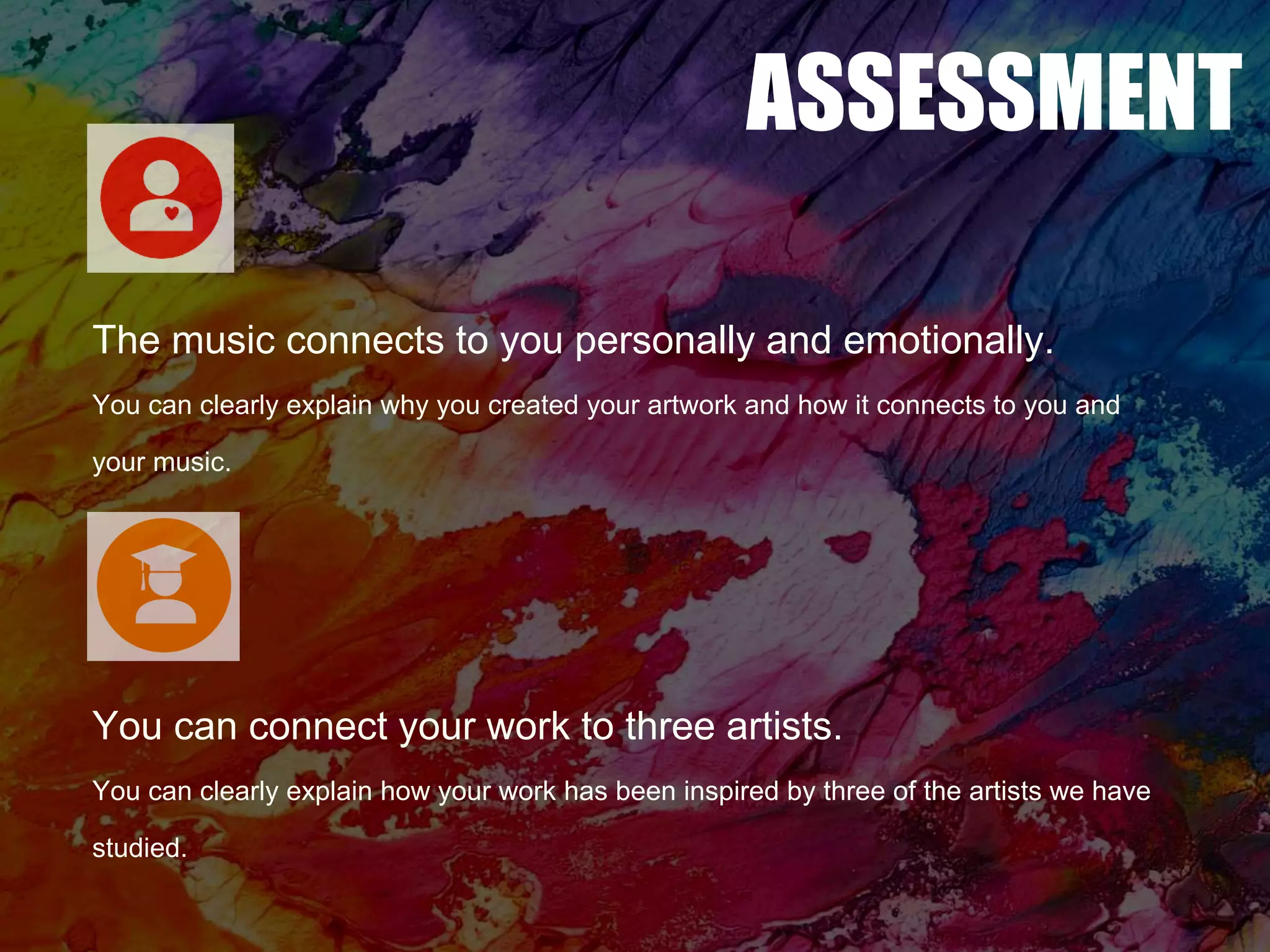 ASSESSMENT
The music connects to you personally and emotionally.
You can clearly explain why you created your artwork and how it connects to you and
your music.
You can connect your work to three artists.
You can clearly explain how your work has been inspired by three of the artists we have
studied.
 