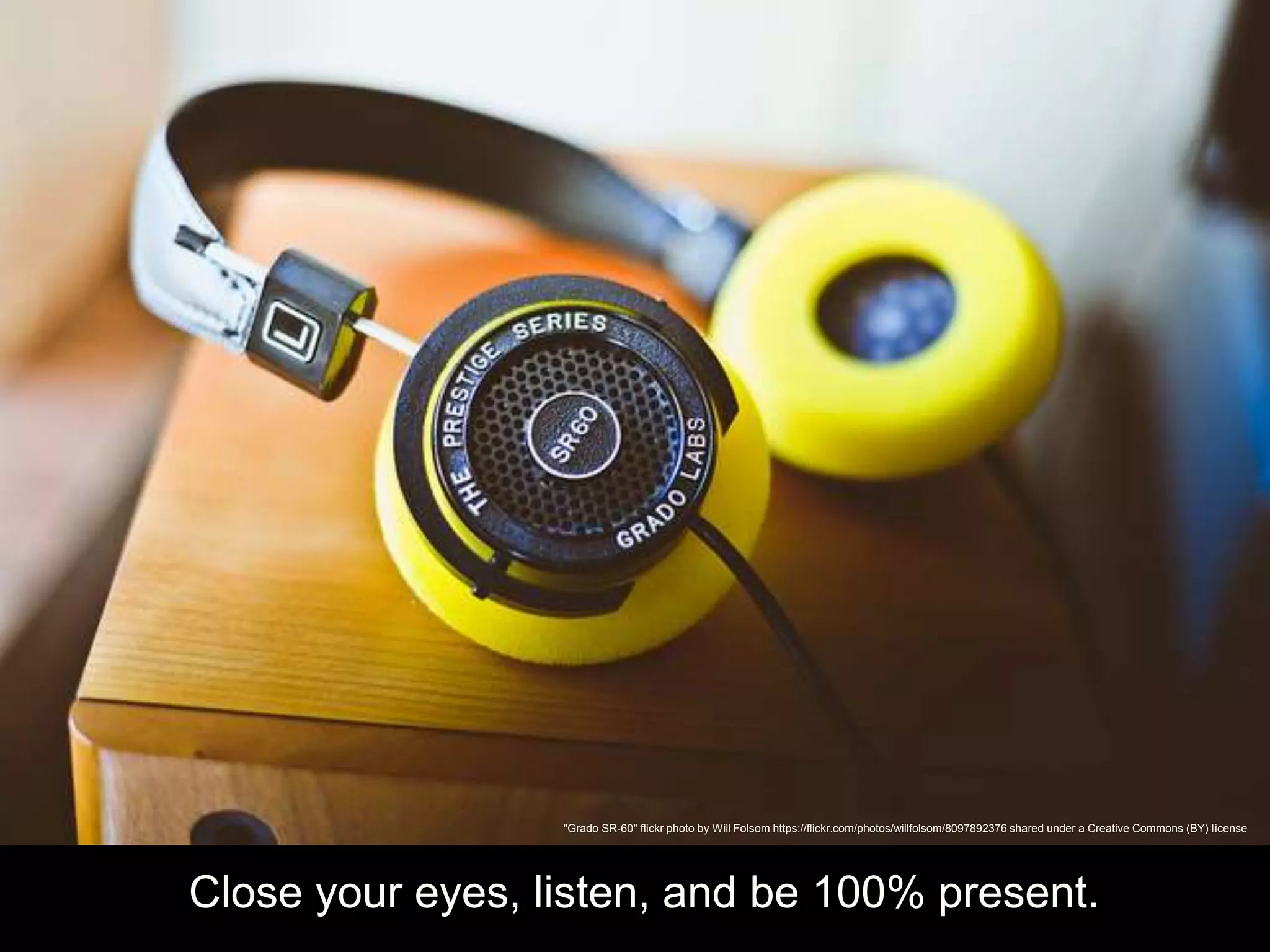 Close your eyes, listen, and be 100% present.
"Grado SR-60" flickr photo by Will Folsom https://flickr.com/photos/willfolsom/8097892376 shared under a Creative Commons (BY) license
 