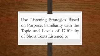 Use Listening Strategies Based
on Purpose, Familiarity with the
Topic and Levels of Difficulty
of Short Texts Listened to
 