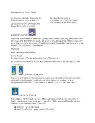 Members of the Order of Merit
His Excellency Dr Fidel Castro Ruz,OJ
President of the Republic of Cuba
James (Jimmy Cliff) Chambers, OD
Singer, Song-writer and Actor
Dr Albert Belville Lockhart
Consultant and Ophthalmologist,
The University of the West Indies
ORDER OF JAMAICA
The honor of the Order of Jamaica (OJ) may be conferred upon any Jamaican citizen
of outstanding distinction. It can also be given to any distinguished citizen of a country
other than Jamaica. A member of the Order is styled “Honorable” and the motto of the
Order is “For a covenant of the People”.
Members
Peter Henry Abrahams Writer
Vernin Arnett
Former Member of Parliament and Minister of Government
His Excellency Don Patricio Asocar Aylwyn Former President of the Republic of Chile
ORDER OF DISTINCTION
The honor of the Order may be conferred upon any citizen of Jamaica who renders
outstanding and important service to Jamaica. It can also be given to any
distinguished citizen of a country other than Jamaica (an honorary member).
BADGE OF HONOUR
The Badge of Honor may be awarded to civilian residents of Jamaica and also to
foreign nationals who are employed in Jamaica’s Diplomatic and Consular Missions
overseas in the following three categories.
a) Gallantry ( great courage)
b) Meritorious Service ( service worthy of noting)
 