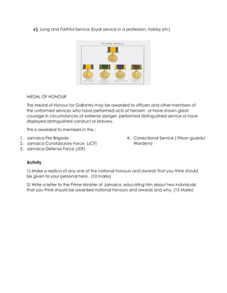 c) Long and Faithful Service (loyal service in a profession, hobby etc)
MEDAL OF HONOUR
The Medal of Honour for Gallantry may be awarded to officers and other members of
the uniformed services who have performed acts of heroism or have shown great
courage in circumstances of extreme danger, performed distinguished service or have
displayed distinguished conduct or bravery.
This is awarded to members in the :
1. Jamaica Fire Brigade
2. Jamaica Constabulary Force (JCF)
3. Jamaica Defense Force (JDF)
4. Correctional Service ( Prison guards/
Wardens)
Activity
1) Make a replica of any one of the national honours and awards that you think should
be given to your personal hero. (10 marks)
2) Write a letter to the Prime Minister of Jamaica, educating him about two individuals
that you think should be awarded national honours and awards and why. (15 Marks)
 