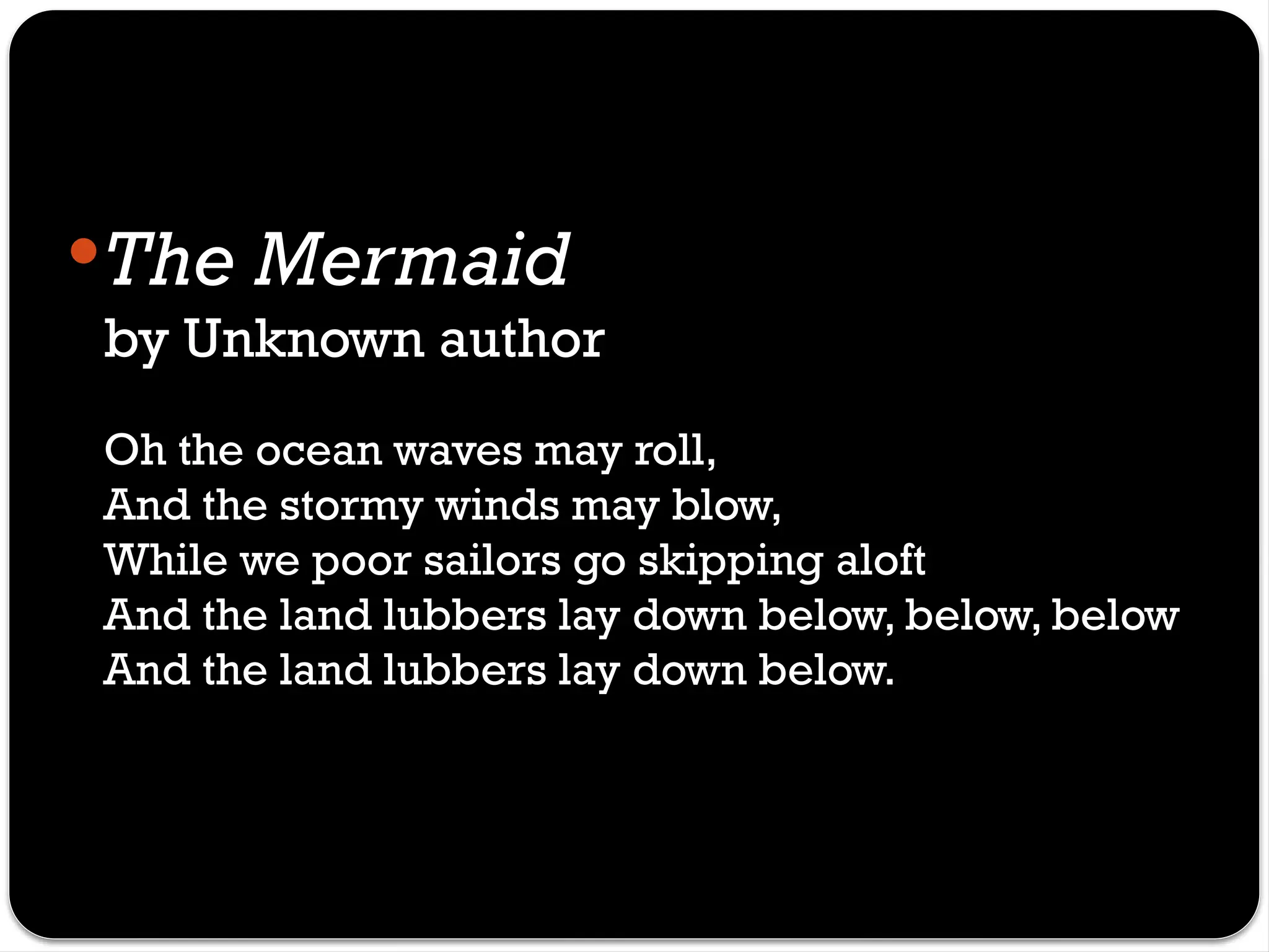 The Mermaid
by Unknown author
Oh the ocean waves may roll,
And the stormy winds may blow,
While we poor sailors go skipping aloft
And the land lubbers lay down below, below, below
And the land lubbers lay down below.
 