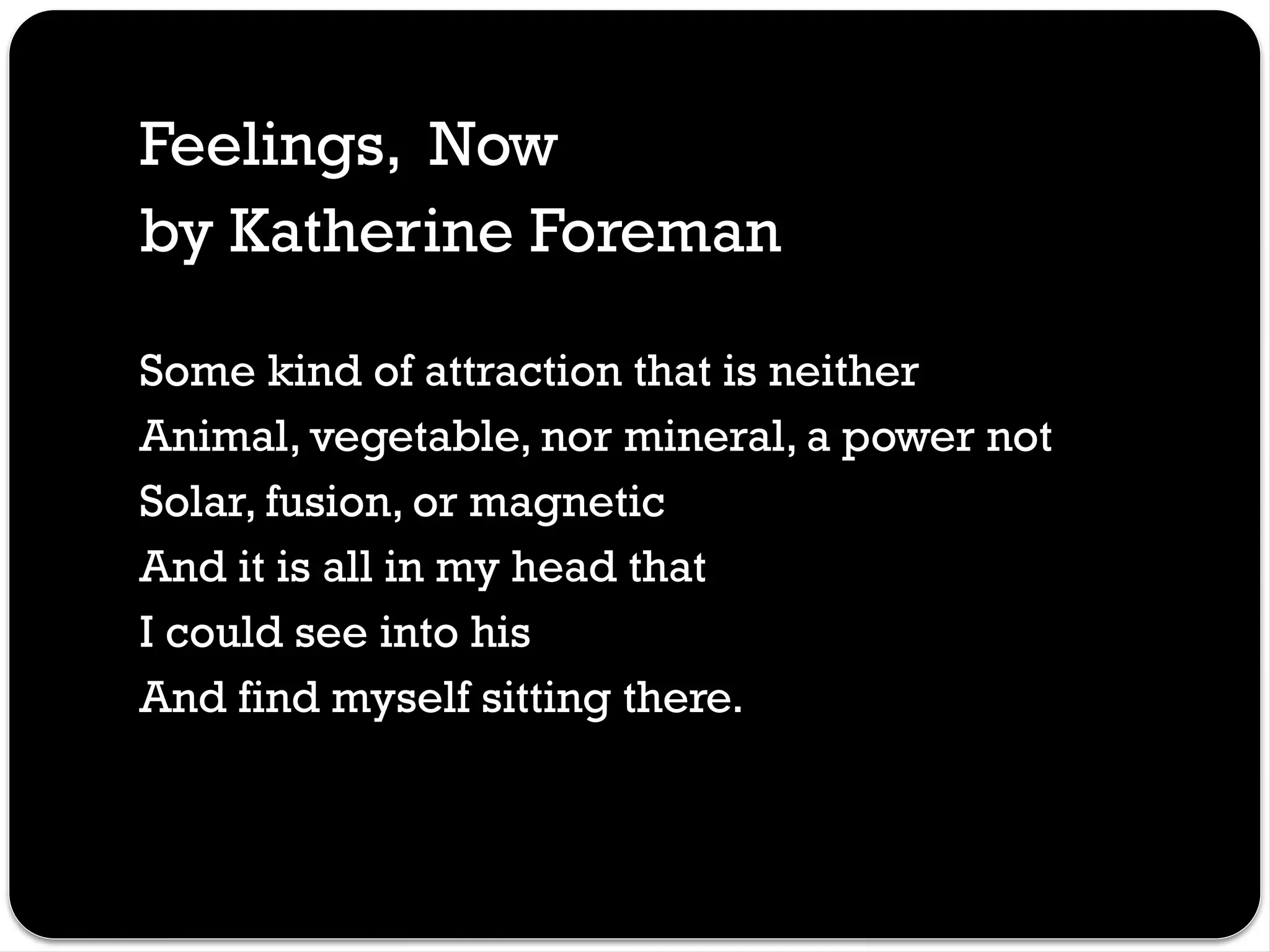 Feelings, Now
by Katherine Foreman
Some kind of attraction that is neither
Animal, vegetable, nor mineral, a power not
Solar, fusion, or magnetic
And it is all in my head that
I could see into his
And find myself sitting there.
 
