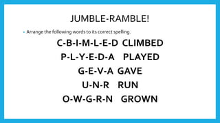 JUMBLE-RAMBLE!
• Arrange the following words to its correct spelling.
C-B-I-M-L-E-D CLIMBED
P-L-Y-E-D-A PLAYED
G-E-V-A GAVE
U-N-R RUN
O-W-G-R-N GROWN
 