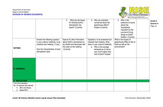 Department of Education
Negros Island Region
DIVISION OF NEGROS OCCIDENTAL
Junior HS Science Weekly Lesson Log & Lesson Plan Exemplar First Version: November 2016
Grade 8
Quarter 4
Page 13
3. . What are the bases
for dividing Earth’s
atmosphere into
layers? (3 points)
3. Why are scientists
concerned about the
greenhouse effect?
Explain (3 points)
2. Why is the
presence of ozone
above the
troposphere
important for the
survival of living
things on Earth?
Explain. (3 points)
EXTEND
Answer the following question
in your science notebook, to be
checked next meeting :( 5 pts.)
Give the characteristics of each
atmospheric layer
Search for other information
about Earth’s atmosphere to
be shared and discussed with
the class on the meeting.
(5 points)
Questions, to be answered and
checked next meeting. Write
down in your science notebook:
 Why is the average
temperature of Venus
very much higher than
that of Earth? Explain
What is the impact of
greenhouse Effect to life on
Earth as well as the
environment?
IV. REMARKS
V. REFLECTION
From the evaluation,
No. of Learners who earned:
 80% and Above:
 Below 80%:
 