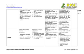 Department of Education
Negros Island Region
DIVISION OF NEGROS OCCIDENTAL
Junior HS Science Weekly Lesson Log & Lesson Plan Exemplar First Version: November 2016
Grade 8
Quarter 4
Page 17
2. What happens when air is
heated?
3. If the air expands, where will
the expanding air go?
4. When the air goes out of the
bag, does it become lighter or
heavier?
5. Will the bag sink or rise?
Explain.
smoke source near the
hole?
2. Was your prediction
accurate?
3. What happened?
4. Can you explain why?
the increase in the
temperature of the water? Of
the sand?
3. Based on the graph, which is
heated faster, water or sand?
4. What happened to the
temperature of the water and
sand when brought to the
shade?
5. How many Celsius degrees
was the decrease in
temperature of the water after
25 minutes? Of the sand?
6. Based on the graph, which
cooled down faster, water or
sand?
same way, when land
surfaces are exposed to
the Sun during the day,
they heat up faster than
bodies of water. At night,
when the Sun has set,
the land loses heat faster
than bodies of water.
How does this affect the air
in the surroundings?
2.When does sea breeze
occur?
3.What will happen at night,
when the Sun is gone?
4.When does land breeze
occur?
EXPLAIN
Students will present their
observation.
Key Questions:
1. What happens when air is
heated?
2. As warm air rises, what is its
effect in the surroundings?
Presentation of Group’s
output follows.
Key Questions:
1. What makes the air move?
2. What happens to the air in
the surroundings?
3. How can you tell that the
air is moving?
Presentation of group’s output.
Key Questions:
1. Which from the two heats up
faster?
2. Which cools down faster?
3. What makes the sand heats
up and cools down faster
than water?
Processing of students’
response and do a Lecturette
on sea breeze and land
breeze.
Key Questions:
1. Based on what you learned
so far, in what direction
does air move, from a low-
pressure area to a high
pressure area or the other
way around? Expand.
2. What causes the sea
breeze and the land
breeze?
 