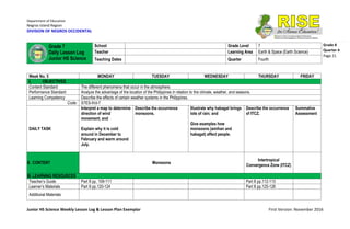Department of Education
Negros Island Region
DIVISION OF NEGROS OCCIDENTAL
Junior HS Science Weekly Lesson Log & Lesson Plan Exemplar First Version: November 2016
Grade 8
Quarter 4
Page 21
Week No. 5 MONDAY TUESDAY WEDNESDAY THURSDAY FRIDAY
I. OBJECTIVES
Content Standard The different phenomena that occur in the atmosphere.
Performance Standard Analyze the advantage of the location of the Philippines in relation to the climate, weather, and seasons.
Learning Competency Describe the effects of certain weather systems in the Philippines.
Code: S7ES-IVd-7
DAILY TASK
Interpret a map to determine
direction of wind
movement; and
Explain why it is cold
around in December to
February and warm around
July.
Describe the occurrence
monsoons.
Illustrate why habagat brings
lots of rain; and
Give examples how
monsoons (amihan and
habagat) affect people.
Describe the occurrence
of ITCZ.
Summative
Assessment
II. CONTENT Monsoons
Intertropical
Convergence Zone (ITCZ)
III. LEARNING RESOURCES
Teacher’s Guide Part II pp. 109-111 Part II pp.112-113
Learner’s Materials Part II pp.120-124 Part II pp.125-126
Additional Materials
Grade 7
Daily Lesson Log
Junior HS Science
School Grade Level 7
Teacher Learning Area Earth & Space (Earth Science)
Teaching Dates Quarter Fourth
 