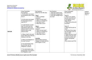 Department of Education
Negros Island Region
DIVISION OF NEGROS OCCIDENTAL
Junior HS Science Weekly Lesson Log & Lesson Plan Exemplar First Version: November 2016
Grade 8
Quarter 4
Page 23
EXPLAIN
Group Presentation
Key Questions:
1. Do the winds move toward
the low-pressure area or away
from it?
2. Do the winds move toward
the high-pressure area or
away from it?
3. In what direction do winds
blow? Do winds blow from
high-pressure areas to low-
pressure areas? Or, from low-
pressure areas to high-
pressure areas?
4. Where is North in the map?
South? West? East? Write the
directions on the map.
5. Where is the Philippines on
the map? Encircle it.
6. From what direction does
the wind blow near the
Philippines in January?
7. From what direction does
the wind blow in the vicinity of
the Philippines in July?
Key Questions:
Based from the video clips:
Video 1
1. What is northeast
monsoons?
2. What is its local name?
3. Where is it compared to?
4. How does it occur?
5. When does it occur?
Video 2
1. When is southwest
monsoon?
2. What is its local name?
3. Where is it compared to?
4. How does it occur?
5. When does it occur?
Lecturette:
Discuss further monsoons:
Habagat and Amihan (with the
aid of Figures 17 & 18)
Key Questions:
1. What does amihan bring?
2. What does Habagat bring?
3. Why does Habagat bring a
lot of rain?
Group Presentation
Key Questions:
Figure19.
1. When do you observe
the direct rays of the sun?
at the equator? Or at a
higher altitude?
2. Where do you think will it
be warmer?
Figure 20
3. Where will this warm air
move?
4. How about the air away
from the equator, will it be
warm or cold?
5. Where will this air move?
6. Where do the two rising
air from the northern and
southern hemispheres
meet?
(This is what we call ITCZ)
 