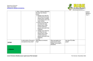 Department of Education
Negros Island Region
DIVISION OF NEGROS OCCIDENTAL
Junior HS Science Weekly Lesson Log & Lesson Plan Exemplar First Version: November 2016
Grade 8
Quarter 4
Page 25
5. Which following statement/s
describe/s how monsoon
occurs?
a. Habagat occurs when the
wind moves from the high
pressure area in Australia
to low-pressure area in the
Asian continent.
b. Amihan occurs when the
wind blows from high-
pressure area in Asian
continent toward low
pressure area south of the
Philippines.
c. Habagat occurs when the
wind blows from low-
pressure area in Asian
continent toward low
pressure area south of the
Philippines.
d. a & b
EXTEND
In what months of the year do
we experience heavy rains?
What effects do monsoons
bring?
What must people do to
prepare for the coming
habagat? Give at least 5
precautions.
How does ITCZ affect
people?
V. REMARKS
 