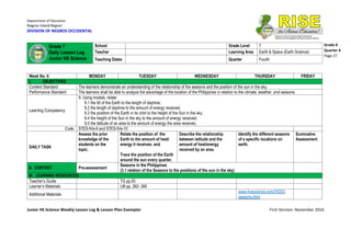 Department of Education
Negros Island Region
DIVISION OF NEGROS OCCIDENTAL
Junior HS Science Weekly Lesson Log & Lesson Plan Exemplar First Version: November 2016
Grade 8
Quarter 4
Page 27
Week No. 6 MONDAY TUESDAY WEDNESDAY THURSDAY FRIDAY
I. OBJECTIVES
Content Standard The learners demonstrate an understanding of the relationship of the seasons and the position of the sun in the sky.
Performance Standard The learners shall be able to analyze the advantage of the location of the Philippines in relation to the climate, weather, and seasons.
Learning Competency
9. Using models, relate:
9.1 the tilt of the Earth to the length of daytime;
9.2 the length of daytime to the amount of energy received;
9.3 the position of the Earth in its orbit to the height of the Sun in the sky;
9.4 the height of the Sun in the sky to the amount of energy received;
9.5 the latitude of an area to the amount of energy the area receives;
Code: S7ES-IVe-9 and S7ES-IVe-10
DAILY TASK
Assess the prior
knowledge of the
students on the
topic.
Relate the position of the
Earth to the amount of heat/
energy it receives; and
Trace the position of the Earth
around the sun every quarter.
Describe the relationship
between latitude and the
amount of heat/energy
received by an area.
Identify the different seasons
of a specific locations on
earth.
Summative
Assessment
II. CONTENT Pre-assessment
Seasons in the Philippines
(3.1 relation of the Seasons to the positions of the sun in the sky)
III. LEARNING RESOURCES
Teacher’s Guide TG pp.93
Learner’s Materials LM pp. 262- 265
Additional Materials
www.livescience.com/25202-
seasons.html
Grade 7
Daily Lesson Log
Junior HS Science
School Grade Level 7
Teacher Learning Area Earth & Space (Earth Science)
Teaching Dates Quarter Fourth
 