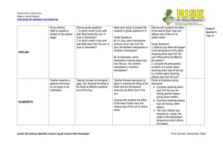 Department of Education
Negros Island Region
DIVISION OF NEGROS OCCIDENTAL
Junior HS Science Weekly Lesson Log & Lesson Plan Exemplar First Version: November 2016
Grade 8
Quarter 4
Page 29
EXPLAIN
Group sharing
(refer to questions
posted on the explore
stage)
Discuss guide questions:
1. In which month is the north
pole tilted toward the sun- in
June or December?
2. In which month is the north
pole tilted away from the sun- in
June or December?
Allow each group to present the
answers to guide questions 3-4.
Guide Questions:
#3. In June, which hemisphere
receives direct rays from the
Sun- the Northern hemisphere or
Southern hemisphere?
#4. In December, which
hemisphere receives direct rays
from the sun- the northern
hemisphere or southern
hemisphere?
Discuss with students the effect
of the heat of direct rays and
oblique rays of the sun to
certain areas.
Guide Questions:
1. What do you think will happen
to the temperature of the place
receiving direct rays from the
sun? What will be its effect to
the season?
2. Compare the atmospheric
condition of a certain place
receiving direct rays of the sun
to a certain place receiving
oblique rays from the sun?
ELABORATE
Teacher presents a
general information
on the topics to be
undertaken.
Teacher focuses on the figure 1,
page 128, showing the tilting of
the Earth at different positions
around the Sun.
Teacher focuses discussion to
figure 2, showing the tilting of the
Earth and the hemisphere
receiving the direct rays of the
sun.
Discuss with students the effect
of the heat of direct rays and
oblique rays of the sun to certain
areas
Points of emphasis during
discussion:
 Countries receiving direct
rays from the sun are
having warmer season
during those months.
 Countries receiving oblique
rays are having colder
season.
 The more oblique rays
received by a place, the
colder is the atmospheric
temperature which affects
the season.
 