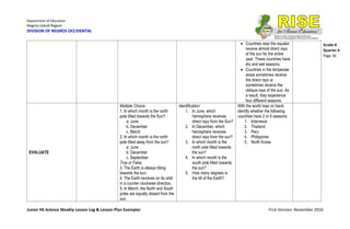 Department of Education
Negros Island Region
DIVISION OF NEGROS OCCIDENTAL
Junior HS Science Weekly Lesson Log & Lesson Plan Exemplar First Version: November 2016
Grade 8
Quarter 4
Page 30
 Countries near the equator
receive almost direct rays
of the sun for the entire
year. These countries have
dry and wet seasons.
 Countries in the temperate
areas sometimes receive
the direct rays or
sometimes receive the
oblique rays of the sun. As
a result, they experience
four different seasons.
EVALUATE
Multiple Choice:
1. In which month is the north
pole tilted towards the Sun?
a. June
b. December
c. March
2. In which month is the north
pole tilted away from the sun?
a. June
b. December
c. September
True or False
3. The Earth is always tilting
towards the sun.
4. The Earth revolves on its orbit
in a counter clockwise direction.
5. In March, the North and South
poles are equally distant from the
sun.
Identification:
1. In June, which
hemisphere receives
direct rays from the Sun?
2. In December, which
hemisphere receives
direct rays from the sun?
3. In which month is the
north pole tilted towards
the sun?
4. In which month is the
south pole tilted towards
the sun?
5. How many degrees is
the tilt of the Earth?
With the world map on hand,
identify whether the following
countries have 2 or 4 seasons:
1. Indonesia
2. Thailand
3. Peru
4. Philippines
5. North Korea
 