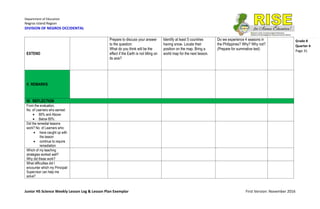 Department of Education
Negros Island Region
DIVISION OF NEGROS OCCIDENTAL
Junior HS Science Weekly Lesson Log & Lesson Plan Exemplar First Version: November 2016
Grade 8
Quarter 4
Page 31
EXTEND
Prepare to discuss your answer
to the question:
What do you think will be the
effect if the Earth is not tilting on
its axis?
Identify at least 5 countries
having snow. Locate their
position on the map. Bring a
world map for the next lesson.
Do we experience 4 seasons in
the Philippines? Why? Why not?
(Prepare for summative test)
V. REMARKS
VI. REFLECTION
From the evaluation,
No. of Learners who earned:
 80% and Above:
 Below 80%:
Did the remedial lessons
work? No. of Learners who:
 have caught up with
the lesson
 continue to require
remediation
Which of my teaching
strategies worked well?
Why did these work?
What difficulties did I
encounter which my Principal/
Supervisor can help me
solve?
 