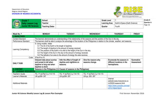Department of Education
Negros Island Region
DIVISION OF NEGROS OCCIDENTAL
Junior HS Science Weekly Lesson Log & Lesson Plan Exemplar First Version: November 2016
Grade 8
Quarter 4
Page 33
Week No. 7 MONDAY TUESDAY WEDNESDAY THURSDAY FRIDAY
I. OBJECTIVES
Content Standard The learners demonstrate an understanding of the relationship of the seasons and the position of the Sun in the sky.
Performance Standard The learners shall be able to analyze the advantage of the location of the Philippines in relation to the climate, weather, and seasons.
Learning Competency
9. Using models, relate:
9.1 The tilt of the Earth to the length of daytime;
9.2 The length of daytime to the amount of energy received;
9.3 The position of the Earth in its orbit to the height of the Sun in the sky;
9.4 The height of the Sun in the sky to the amount of energy received;
9.5 The latitude of an area to the amount of energy the area receives;
Code: S7es-IV-e-10
DAILY TASK
Interpret data about sunrise
and sunset to tell when
daytime is long and when
daytime is short.
Infer the effect of length of
daytime and nighttime on
seasons.
Give the reasons why
seasons change.
Enumerate the seasons in
different locations in the
hemispheres.
Summative
Assessment
II. CONTENT Seasons in the Philippines (3.2 Causes of seasons in the Philippines)
III. LEARNING RESOURCES
Teacher’s Guide TG, 1st ed.Part 2 p.114-115 TG, 1st ed.Part 2 p.114-115 TG, 1st ed.Part 2 p.114-115
Learner’s Materials LM pp266- 267 LM pp266- 267 LM pp. 262- 267
Additional Materials
Internet
website:www.livescience.co
m/25202-seasons.html
https://www.youtube.com/wat
ch?v=10jzw1hjov4
Grade 7
Daily Lesson Log
Junior HS Science
School Grade Level 7
Teacher Learning Area Earth & Space (Earth Science)
Teaching Dates Quarter Fourth
 