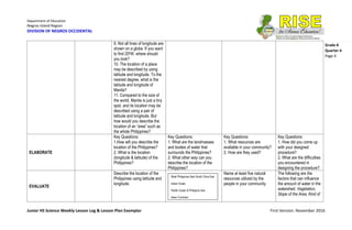 Department of Education
Negros Island Region
DIVISION OF NEGROS OCCIDENTAL
Junior HS Science Weekly Lesson Log & Lesson Plan Exemplar First Version: November 2016
Grade 8
Quarter 4
Page 4
9. Not all lines of longitude are
shown on a globe. If you want
to find 200W, where should
you look?
10. The location of a place
may be described by using
latitude and longitude. To the
nearest degree, what is the
latitude and longitude of
Manila?
11. Compared to the size of
the world, Manila is just a tiny
spot, and its location may be
described using a pair of
latitude and longitude. But
how would you describe the
location of an “area” such as
the whole Philippines?
ELABORATE
Key Questions:
1.How will you describe the
location of the Philippines?
2. What is the location
(longitude & latitude) of the
Philippines?
Key Questions:
1. What are the landmasses
and bodies of water that
surrounds the Philippines?
2. What other way can you
describe the location of the
Philippines?
Key Questions:
1. What resources are
available in your community?
2. How are they used?
Key Questions:
1. How did you come up
with your designed
procedure?
2. What are the difficulties
you encountered in
designing the procedure?
EVALUATE
Describe the location of the
Philippines using latitude and
longitude.
Name at least five natural
resources utilized by the
people in your community
The following are the
factors that can influence
the amount of water in the
watershed: Vegetation,
Slope of the Area, Kind of
West Philippines Sea/ South China Sea
Indian Ocean
Pacific Ocean & Philippine Sea
Asian Continent
 