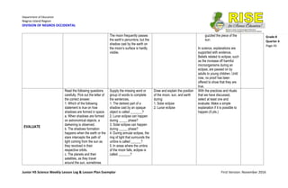 Department of Education
Negros Island Region
DIVISION OF NEGROS OCCIDENTAL
Junior HS Science Weekly Lesson Log & Lesson Plan Exemplar First Version: November 2016
Grade 8
Quarter 4
Page 43
The moon frequently passes
the earth’s penumbra, but the
shadow cast by the earth on
the moon’s surface is hardly
visible.
guzzled the piece of the
sun.
In science, explanations are
supported with evidence.
Beliefs related to eclipse, such
as the increase off harmful
microorganisms during an
eclipse, are passed on by
adults to young children. Until
now, no proof has been
offered to show that they are
true.
EVALUATE
Read the following questions
carefully. Pick out the letter of
the correct answer.
1. Which of the following
statement is true on how
shadows are formed in space.
a. When shadows are formed
on astronomical objects, a
darkening is observed.
b. The shadows formation
happens when the earth or the
stars intercepts the path of
light coming from the sun as
they revolved in their
respective orbits.
c. The planets and their
satellites, as they travel
around the sun, sometimes
Supply the missing word or
group of words to complete
the sentences.
1. The darkest part of a
shadow cast by an opaque
object is called _______?
2. Lunar eclipse can happen
during _____ phase?
3. Solar eclipse can happen
during _____ phase?
4. During annular eclipse, the
ring of light that surrounds the
umbra is called ______?
5. In areas where the umbra
of the moon falls, eclipse is
called _______?
Draw and explain the position
of the moon, sun, and earth
during:
1. Solar eclipse
2. Lunar eclipse
With the practices and rituals
that we have discussed,
select at least one and
evaluate. Make a simple
explanation if it is possible to
happen.(5 pts.)
 