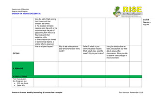 Department of Education
Negros Island Region
DIVISION OF NEGROS OCCIDENTAL
Junior HS Science Weekly Lesson Log & Lesson Plan Exemplar First Version: November 2016
Grade 8
Quarter 4
Page 44
block the path of light coming
from the sun and their
shadows are formed.
d. The shadows formation
happens when the earth or the
moon intercepts the path of
light coming from the sun as
they revolved in their
respective orbits.
e. When shadows are formed
on astronomical objects, a
brighter effect is observed.
EXTEND
How do eclipses happen? Why do we not experience
solar and lunar eclipse every
month?
Gather 5 beliefs in your
community about eclipses.
Which beliefs have scientific
bases? Why do you think so?
Using the latest eclipse as
basis, discuss how you were
able to observe the
phenomenon. Were you able
to observe some changes in
the environment?
V. REMARKS
VI. REFLECTIONS
From the evaluation,
No. of Learners who:
 80% and Above:
 Below 80%
 