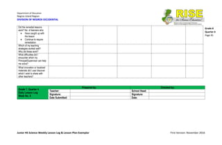 Department of Education
Negros Island Region
DIVISION OF NEGROS OCCIDENTAL
Junior HS Science Weekly Lesson Log & Lesson Plan Exemplar First Version: November 2016
Grade 8
Quarter 4
Page 45
Did the remedial lessons
work? No. of learners who:
 Have caught up with
the lesson
 Continue to require
remediation
Which of my teaching
strategies worked well?
Why did these work?
What difficulties did I
encounter which my
Principal/Supervisor can help
me solve?
What innovation or localized
materials did I use/ discover
which I wish to share with
other teachers?
Grade 7, Quarter 4
Daily Lesson Log
Week No. 8
Prepared by: Checked by:
Teacher: School Head:
Signature: Signature:
Date Submitted: Date:
 
