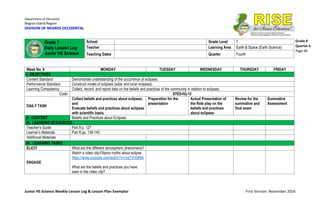 Department of Education
Negros Island Region
DIVISION OF NEGROS OCCIDENTAL
Junior HS Science Weekly Lesson Log & Lesson Plan Exemplar First Version: November 2016
Grade 8
Quarter 4
Page 46
Week No. 9 MONDAY TUESDAY WEDNESDAY THURSDAY FRIDAY
I. OBJECTIVES
Content Standard Demonstrate understanding of the occurrence of eclipses.
Performance Standard Construct model of eclipses (solar and lunar eclipses).
Learning Competency Collect, record, and report data on the beliefs and practices of the community in relation to eclipses.
Code: S7ES-IVj-13
DAILY TASK
Collect beliefs and practices about eclipses;
and
Evaluate beliefs and practices about eclipses
with scientific basis.
Preparation for the
presentation
Actual Presentation of
the Role play on the
beliefs and practices
about eclipses.
Review for the
summative and
final exam
Summative
Assessment
II. CONTENT Beliefs and Practices about Eclipses
III. LEARNING RESOURCES
Teacher’s Guide Part II p. 127
Learner’s Materials Part II pp. 139-140
Additional Materials
IV. LEARNING TASKS
ELICIT What are the different atmospheric phenomena?
ENGAGE
Watch a video clip:Filipino myths about eclipse
https://www.youtube.com/watch?v=ryqTVrtGKIA
What are the beliefs and practices you have
seen in the video clip?
Grade 7
Daily Lesson Log
Junior HS Science
School Grade Level 7
Teacher Learning Area Earth & Space (Earth Science)
Teaching Dates Quarter Fourth
 