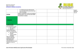 Department of Education
Negros Island Region
DIVISION OF NEGROS OCCIDENTAL
Junior HS Science Weekly Lesson Log & Lesson Plan Exemplar First Version: November 2016
Grade 8
Quarter 4
Page 48
5. The Bakunawa gets irritated with the
noise and spews out the sun and the moon
back to the people.
EXTEND
Prepare a presentation on how you are going to
educate people in the community about beliefs
and practices on eclipses.
V. REMARKS
VI. REFLECTION
From the evaluation,
No. of Learners who earned:
 80% and Above:
 Below 80%:
Did the remedial lessons
work? No. of Learners who:
 have caught up with
the lesson
 continue to require
remediation
Which of my teaching
strategies worked well?
Why did these work?
What difficulties did I
encounter which my Principal/
Supervisor can help me
solve?
 