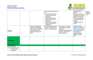 Department of Education
Negros Island Region
DIVISION OF NEGROS OCCIDENTAL
Junior HS Science Weekly Lesson Log & Lesson Plan Exemplar First Version: November 2016
Grade 8
Quarter 4
Page 5
Choose your answers from the
box.
1.What bodies of water are
found to the west of the
Philippines?
2.What large landmass is
found to the north of the
Philippines?
3.What bodies of water are
found to the east of the
Philippines?
Soil and Amount of
Rainfall.
If you want to determine
the effect of the amount of
rainfall on the amount of
water in the watershed,
1. What factor will you
change?
2. What factor will you
control?
EXTEND
Aside from describing the
location of the Philippines
using latitude and longitude,
what are other ways of
describing the location of a
place?
What are the importance/uses
of bodies of water and land
masses in a particular place?
As a student, how can you
help conserve our natural
resources?
(optional) Make a poster and
slogan on conservation of
natural resources.
Video clip about the
importance of water shed.
https://www.youtube.com/
watch?v=1fB2N7chZlU
As a student, is it
important to keep
watersheds healthy?
Why?
V. REMARKS
VI. REFLECTION
From the evaluation,
No. of Learners who earned:
 80% and Above:
 Below 80%:
 