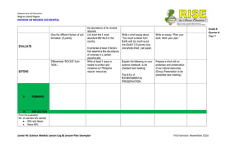 Department of Education
Negros Island Region
DIVISION OF NEGROS OCCIDENTAL
Junior HS Science Weekly Lesson Log & Lesson Plan Exemplar First Version: November 2016
Grade 8
Quarter 4
Page 9
the abundance of its mineral
deposits.
EVALUATE
Give the different factors of soil
formation. (5 points)
List down the 5 most
abundant METALS in the
country.
Enumerate at least 3 factors
that determine the abundance
of minerals in a certain
place/locality.
Write a short essay about:
“Too much is taken from
Earth and too much is put
into Earth!” (10 points) Use
one whole sheet pad paper.
Write an essay: “Plan your
work. Work your plan.”
EXTEND
Differentiate “ROCKS” from
“SOIL”.
Write at least 5 ways or
means to protect and
conserve our Philippine
natural- resources.
Explain the following on your
science notebook, to be
checked next meeting:
The 5 R’s of
ENVIRONMENTAL
PRESERVATION.
Prepare a short skit on
protection and preservation
of our natural resources.
(Group Presentation to be
presented next meeting)
V. REMARKS
VI. REFLECTION
From the evaluation,
No. of Learners who earned:
 80% and Above:
 Below 80%:
 