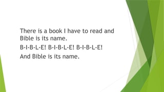 There is a book I have to read and
Bible is its name.
B-I-B-L-E! B-I-B-L-E! B-I-B-L-E!
And Bible is its name.
 
