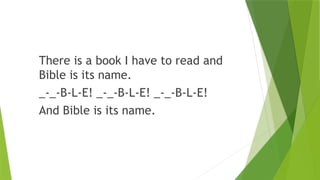 There is a book I have to read and
Bible is its name.
_-_-B-L-E! _-_-B-L-E! _-_-B-L-E!
And Bible is its name.
 