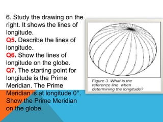 6. Study the drawing on the
right. It shows the lines of
longitude.
Q5. Describe the lines of
longitude.
Q6. Show the lines of
longitude on the globe.
Q7. The starting point for
longitude is the Prime
Meridian. The Prime
Meridian is at longitude 0°.
Show the Prime Meridian
on the globe.
 