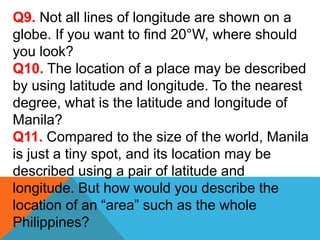 Q9. Not all lines of longitude are shown on a
globe. If you want to find 20°W, where should
you look?
Q10. The location of a place may be described
by using latitude and longitude. To the nearest
degree, what is the latitude and longitude of
Manila?
Q11. Compared to the size of the world, Manila
is just a tiny spot, and its location may be
described using a pair of latitude and
longitude. But how would you describe the
location of an “area” such as the whole
Philippines?
 