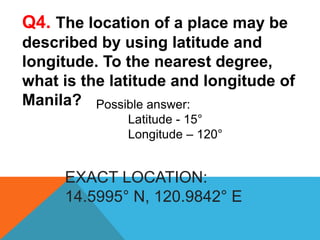 EXACT LOCATION:
14.5995° N, 120.9842° E
Q4. The location of a place may be
described by using latitude and
longitude. To the nearest degree,
what is the latitude and longitude of
Manila? Possible answer:
Latitude - 15°
Longitude – 120°
 