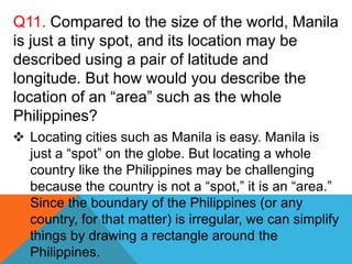 Q11. Compared to the size of the world, Manila
is just a tiny spot, and its location may be
described using a pair of latitude and
longitude. But how would you describe the
location of an “area” such as the whole
Philippines?
 Locating cities such as Manila is easy. Manila is
just a “spot” on the globe. But locating a whole
country like the Philippines may be challenging
because the country is not a “spot,” it is an “area.”
Since the boundary of the Philippines (or any
country, for that matter) is irregular, we can simplify
things by drawing a rectangle around the
Philippines.
 